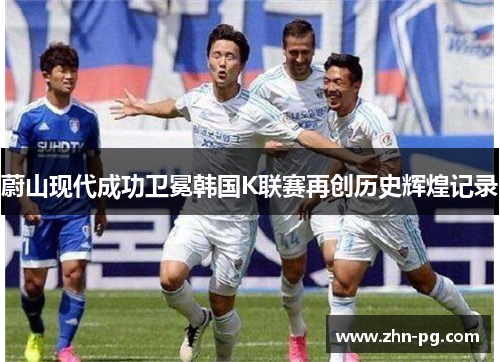 蔚山现代成功卫冕韩国K联赛再创历史辉煌记录